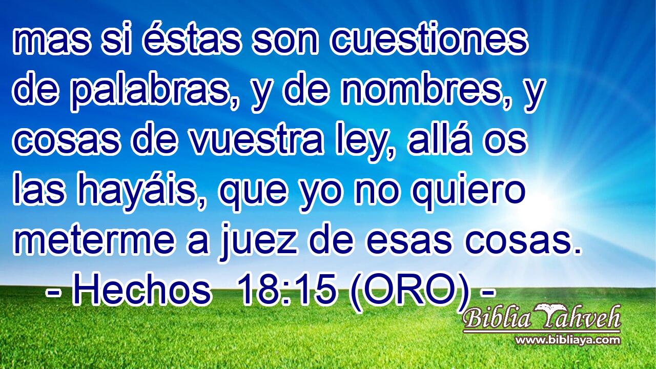  mas si éstas son cuestiones de palabras, y de nombres, y cosas de vuestra ley, allá os las hayáis, que yo no quiero meterme a juez de esas cosas. 