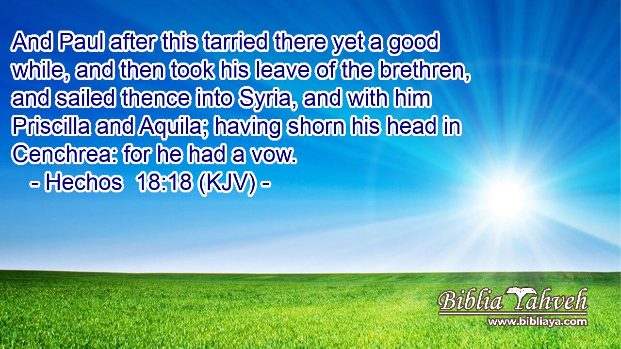 And Paul after this tarried there yet a good while, and then took his leave of the brethren, and sailed thence into Syria, and with him Priscilla and Aquila; having shorn his head in Cenchrea: for he had a vow.