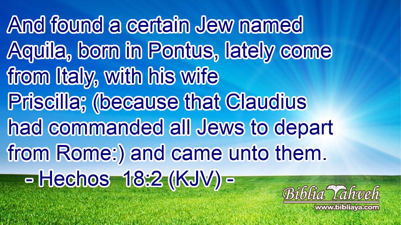 And found a certain Jew named Aquila, born in Pontus, lately come from Italy, with his wife Priscilla; (because that Claudius had commanded all Jews to depart from Rome:) and came unto them.