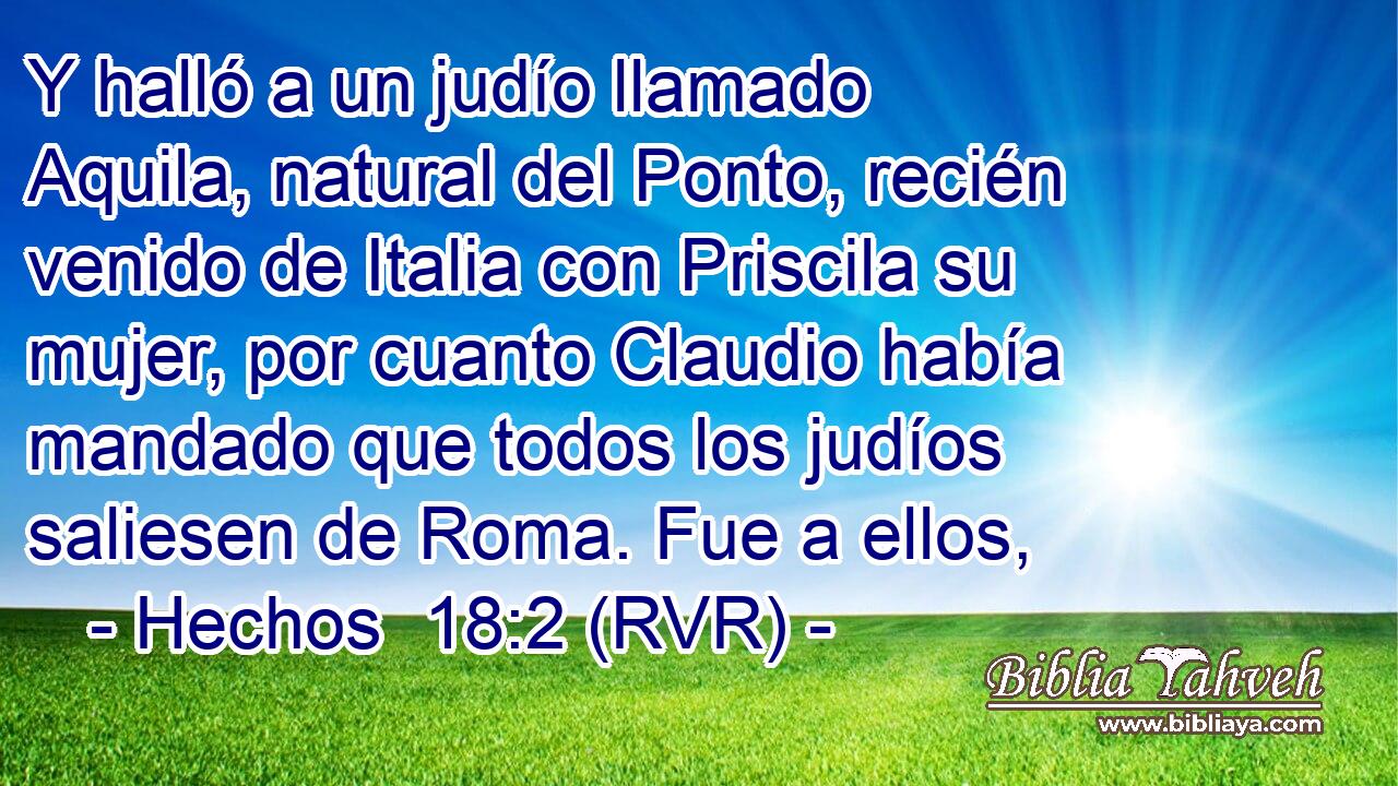 Y halló a un judío llamado Aquila, natural del Ponto, recién venido de Italia con Priscila su mujer, por cuanto Claudio había mandado que todos los judíos saliesen de Roma. Fue a ellos,