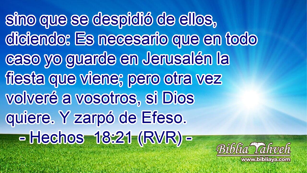 sino que se despidió de ellos, diciendo: Es necesario que en todo caso yo guarde en Jerusalén la fiesta que viene; pero otra vez volveré a vosotros, si Dios quiere. Y zarpó de Efeso.