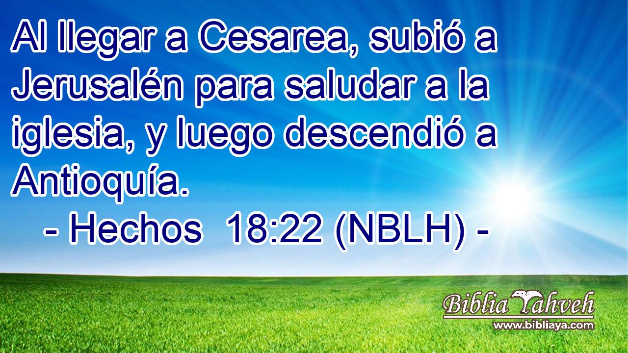  Al llegar a Cesarea, subió a Jerusalén para saludar a la iglesia, y luego descendió a Antioquía. 