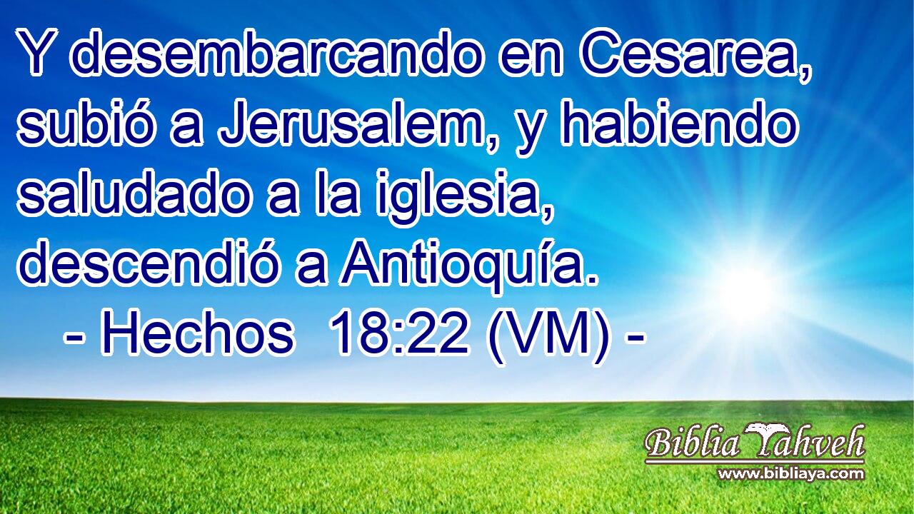  Y desembarcando en Cesarea, subió a Jerusalem, y habiendo saludado a la iglesia, descendió a Antioquía. 