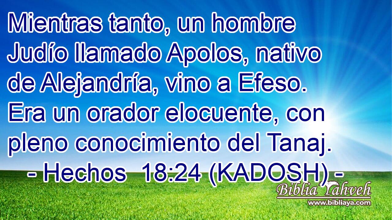  Mientras tanto, un hombre Judío llamado Apolos, nativo de Alejandría, vino a Efeso. Era un orador elocuente, con pleno conocimiento del Tanaj. 