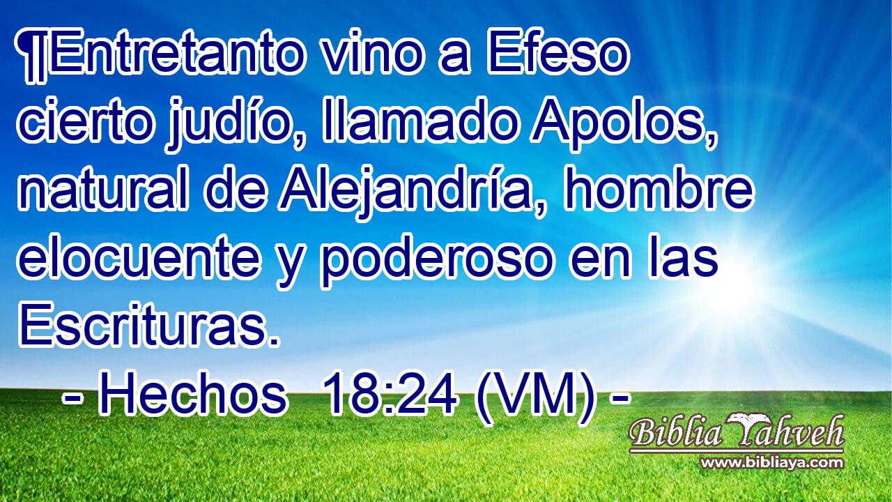  ¶Entretanto vino a Efeso cierto judío, llamado Apolos, natural de Alejandría, hombre elocuente y poderoso en las Escrituras. 