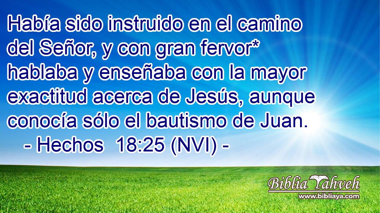  Había sido instruido en el camino del Señor, y con gran fervor* hablaba y enseñaba con la mayor exactitud acerca de Jesús, aunque conocía sólo el bautismo de Juan. 