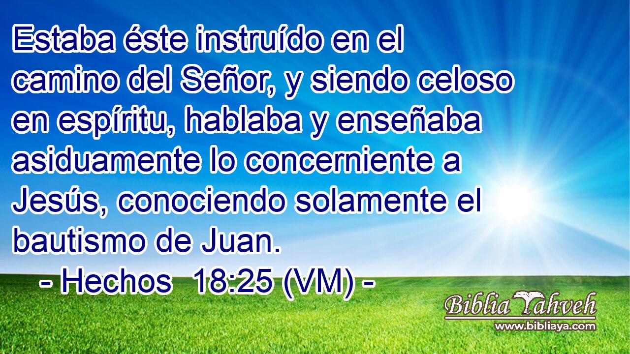  Estaba éste instruído en el camino del Señor, y siendo celoso en espíritu, hablaba y enseñaba asiduamente lo concerniente a Jesús, conociendo solamente el bautismo de Juan. 