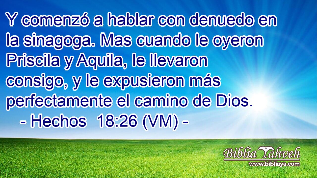  Y comenzó a hablar con denuedo en la sinagoga. Mas cuando le oyeron Priscila y Aquila, le llevaron consigo, y le expusieron más perfectamente el camino de Dios. 