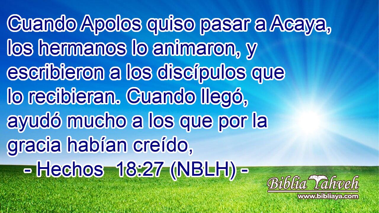  Cuando Apolos quiso pasar a Acaya, los hermanos lo animaron, y escribieron a los discípulos que lo recibieran. Cuando llegó, ayudó mucho a los que por la gracia habían creído, 