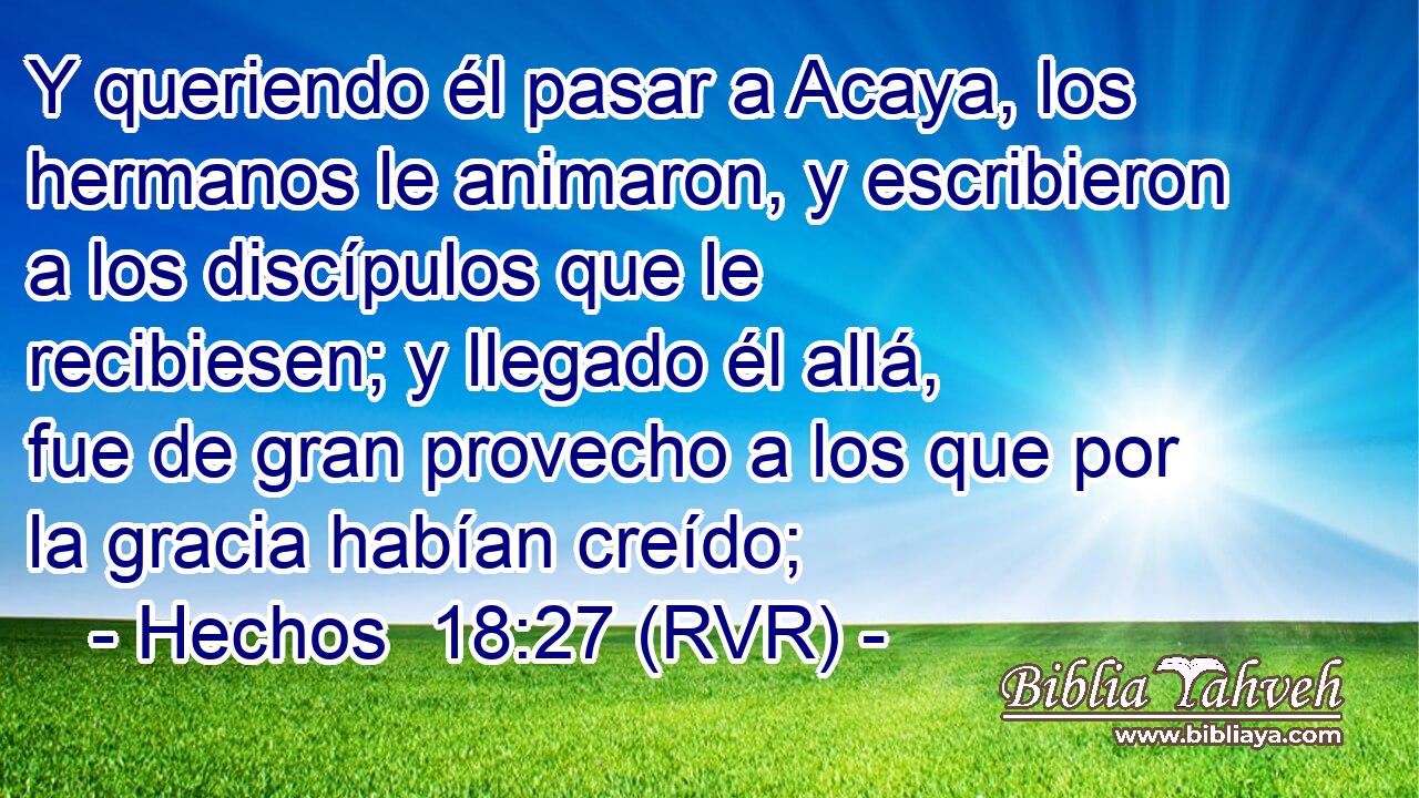Y queriendo él pasar a Acaya, los hermanos le animaron, y escribieron a los discípulos que le recibiesen; y llegado él allá, fue de gran provecho a los que por la gracia habían creído;