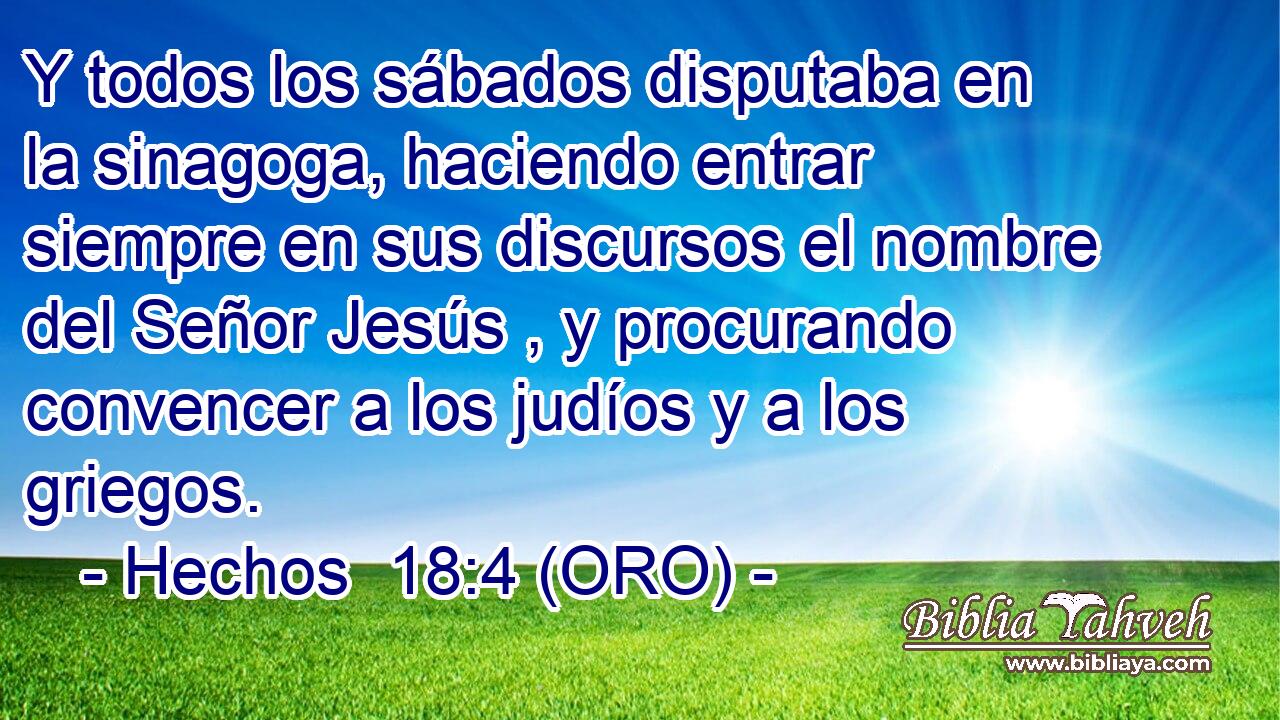  Y todos los sábados disputaba en la sinagoga, haciendo entrar siempre en sus discursos el nombre del Señor Jesús , y procurando convencer a los judíos y a los griegos. 
