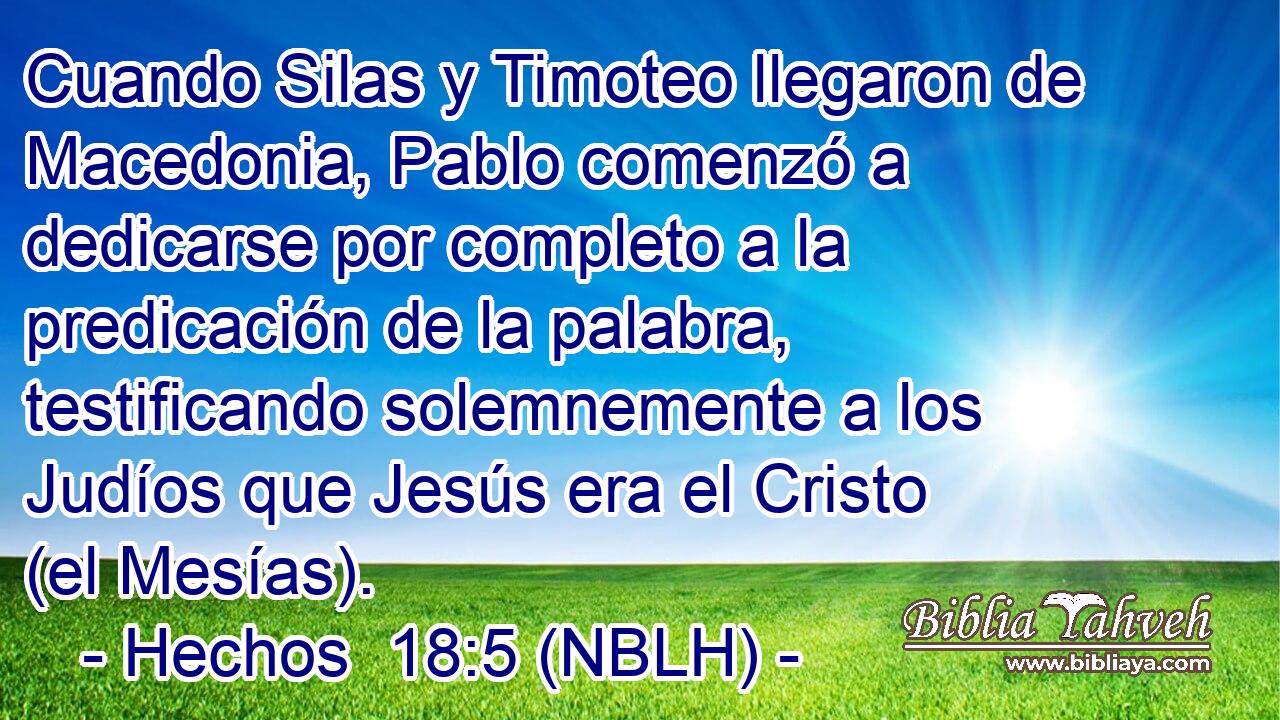  Cuando Silas y Timoteo llegaron de Macedonia, Pablo comenzó a dedicarse por completo a la predicación de la palabra, testificando solemnemente a los Judíos que Jesús era el Cristo (el Mesías). 