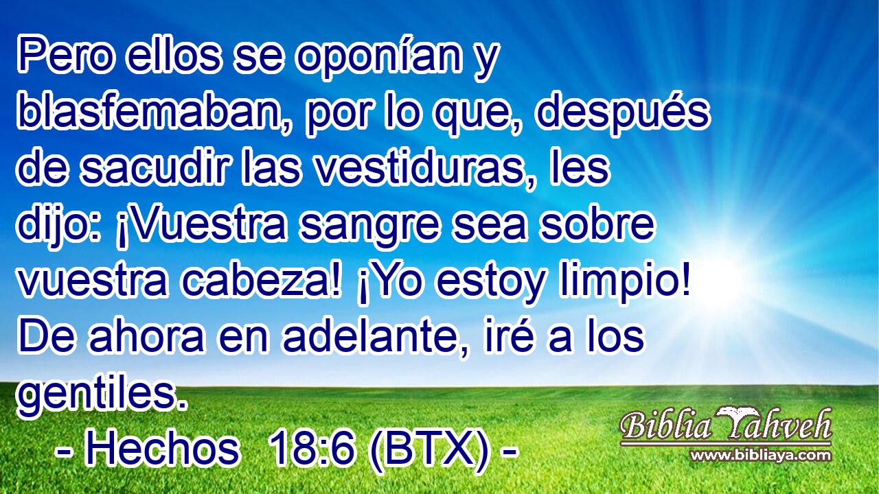 Pero ellos se oponían y blasfemaban, por lo que, después de sacudir las vestiduras, les dijo: ¡Vuestra sangre sea sobre vuestra cabeza! ¡Yo estoy limpio! De ahora en adelante, iré a los gentiles.