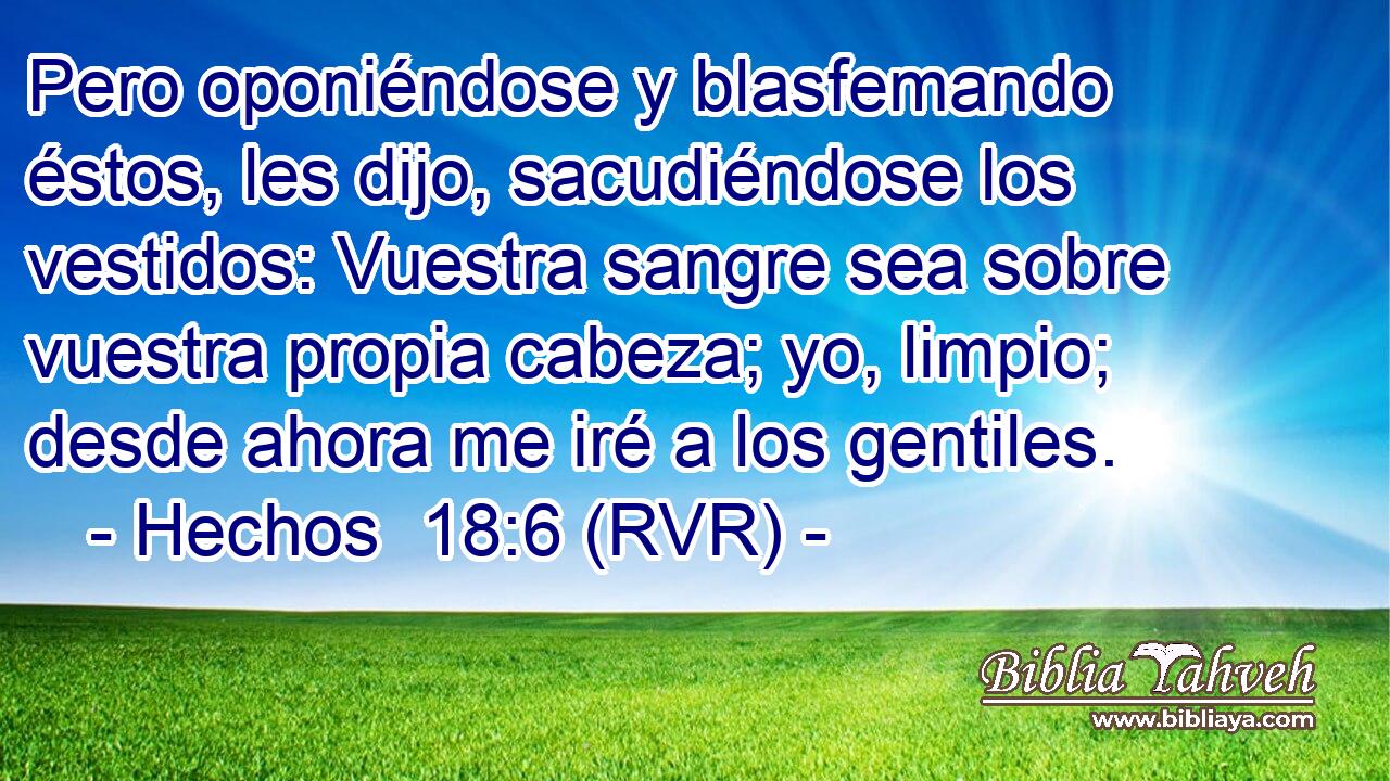 Pero oponiéndose y blasfemando éstos, les dijo, sacudiéndose los vestidos: Vuestra sangre sea sobre vuestra propia cabeza; yo, limpio; desde ahora me iré a los gentiles.