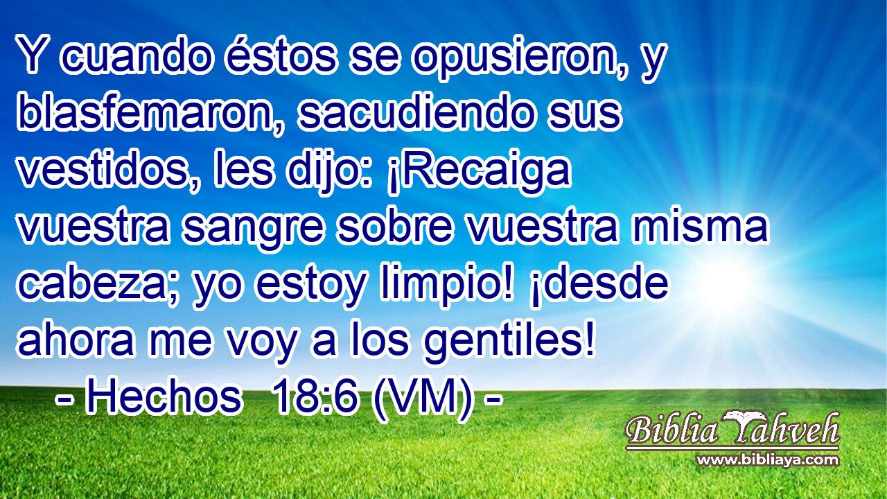  Y cuando éstos se opusieron, y blasfemaron, sacudiendo sus vestidos, les dijo: ¡Recaiga vuestra sangre sobre vuestra misma cabeza; yo estoy limpio! ¡desde ahora me voy a los gentiles! 