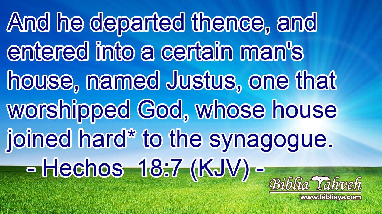 And he departed thence, and entered into a certain man's house, named Justus, one that worshipped God, whose house joined hard* to the synagogue.