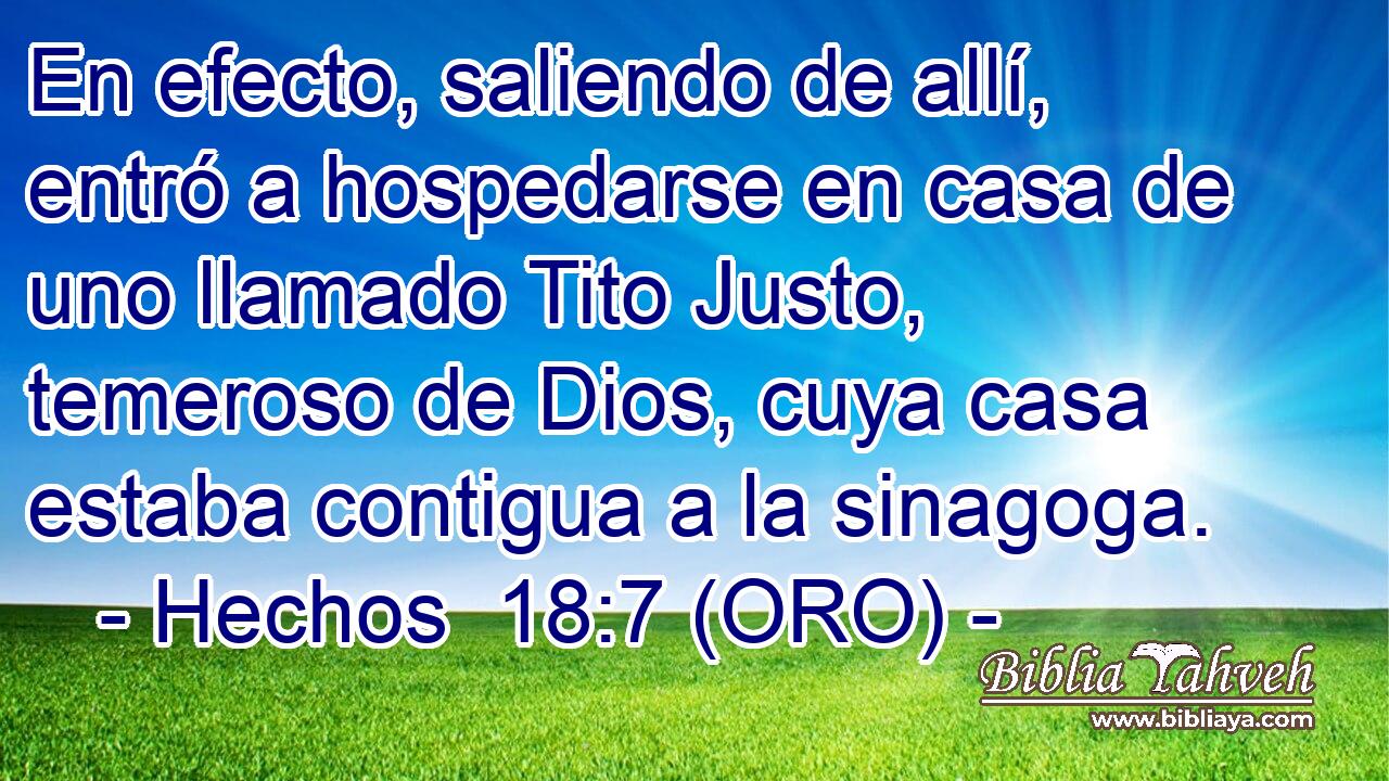  En efecto, saliendo de allí, entró a hospedarse en casa de uno llamado Tito Justo, temeroso de Dios, cuya casa estaba contigua a la sinagoga. 