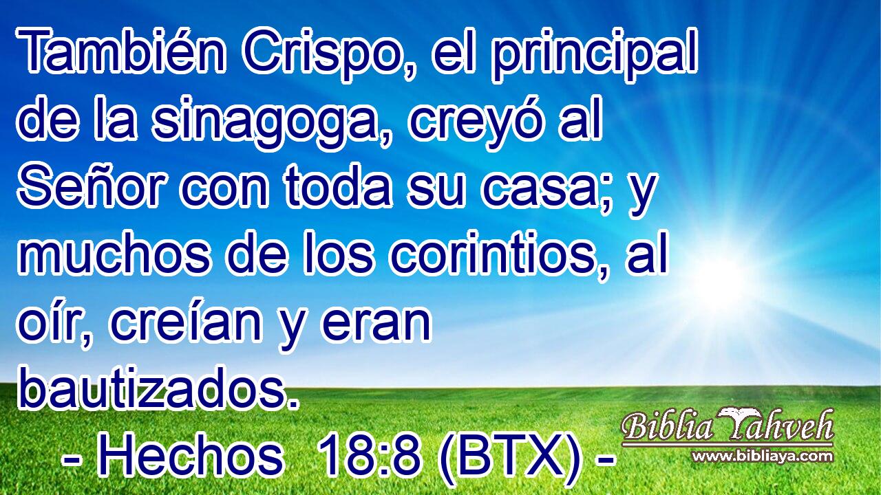 También Crispo, el principal de la sinagoga, creyó al Señor con toda su casa; y muchos de los corintios, al oír, creían y eran bautizados.