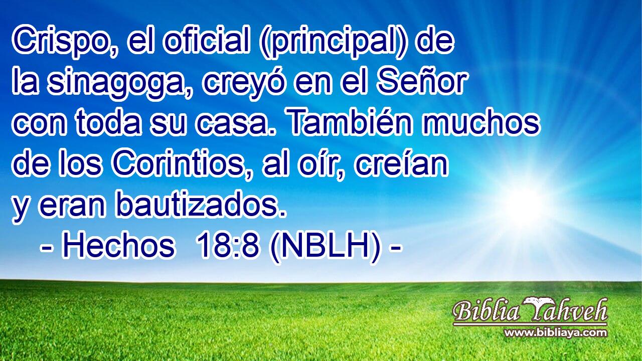  Crispo, el oficial (principal) de la sinagoga, creyó en el Señor con toda su casa. También muchos de los Corintios, al oír, creían y eran bautizados. 