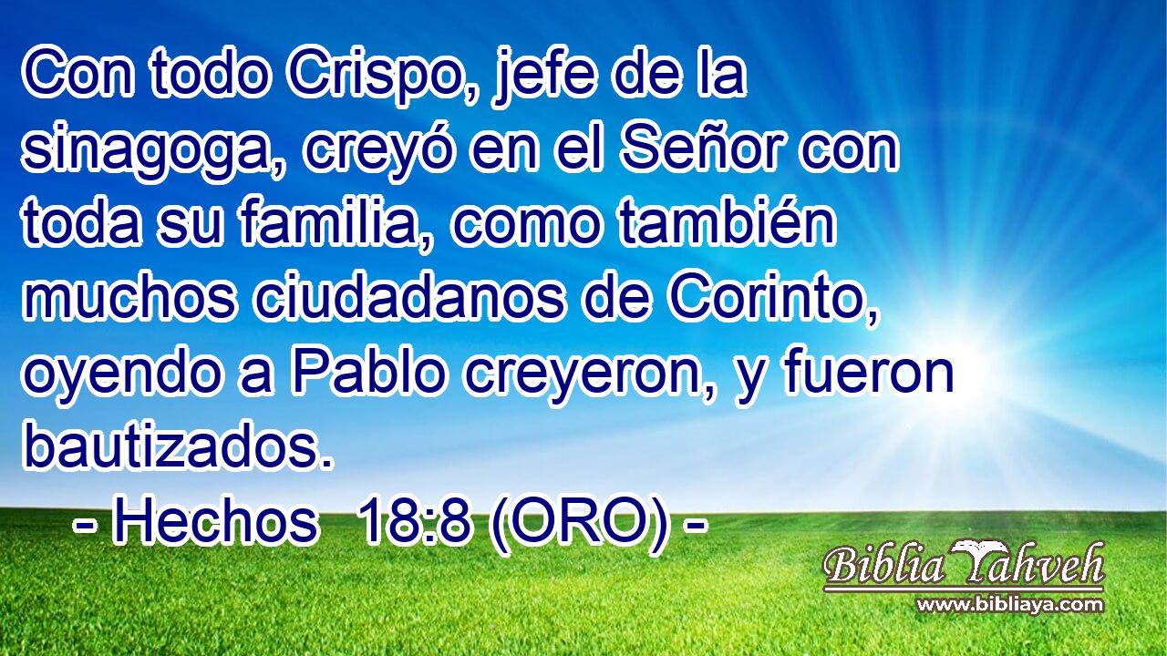  Con todo Crispo, jefe de la sinagoga, creyó en el Señor con toda su familia, como también muchos ciudadanos de Corinto, oyendo a Pablo creyeron, y fueron bautizados. 