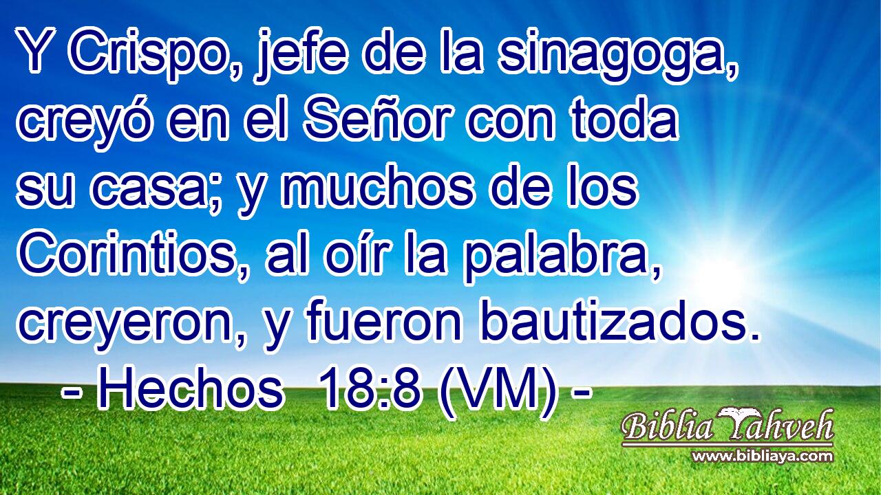  Y Crispo, jefe de la sinagoga, creyó en el Señor con toda su casa; y muchos de los Corintios, al oír la palabra, creyeron, y fueron bautizados. 