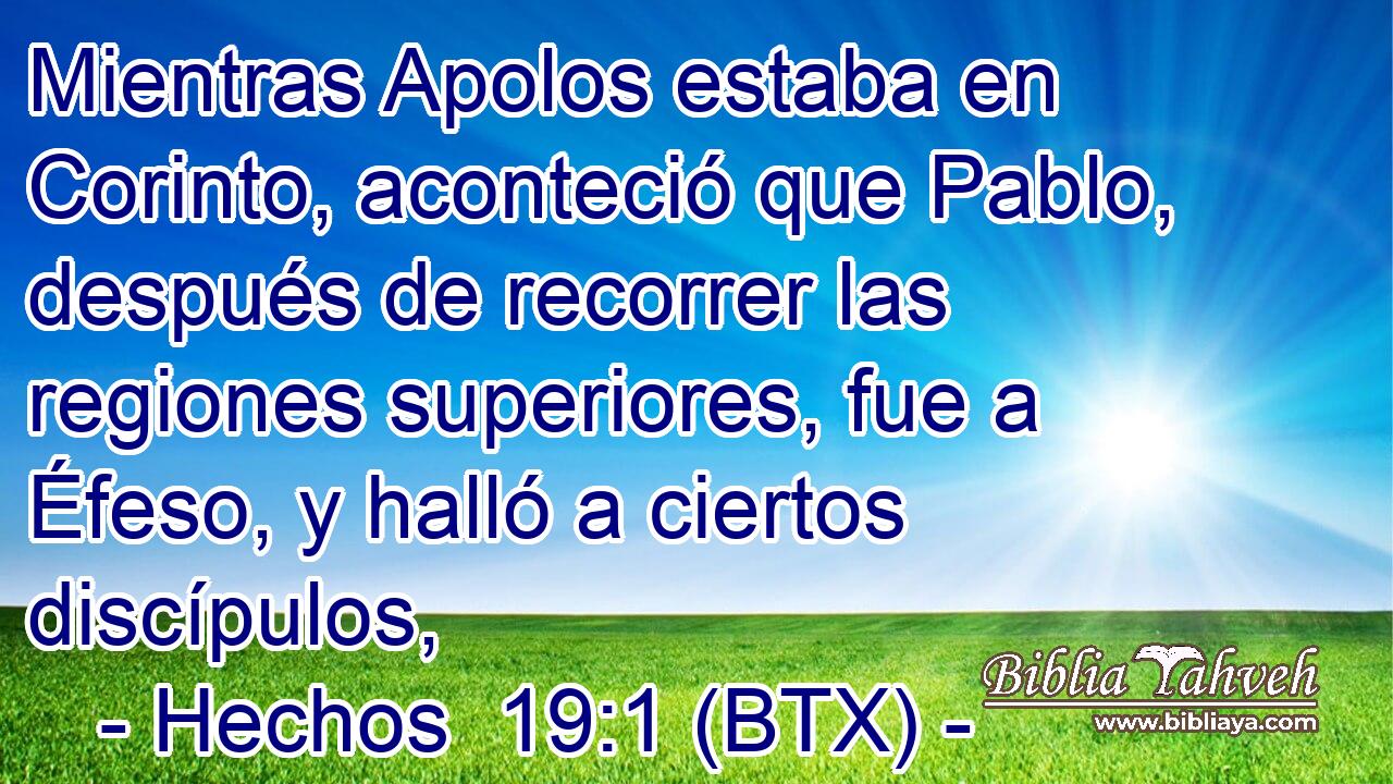 Mientras Apolos estaba en Corinto, aconteció que Pablo, después de recorrer las regiones superiores, fue a Éfeso, y halló a ciertos discípulos,