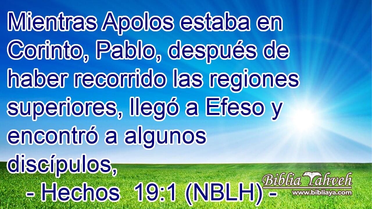  Mientras Apolos estaba en Corinto, Pablo, después de haber recorrido las regiones superiores, llegó a Efeso y encontró a algunos discípulos, 