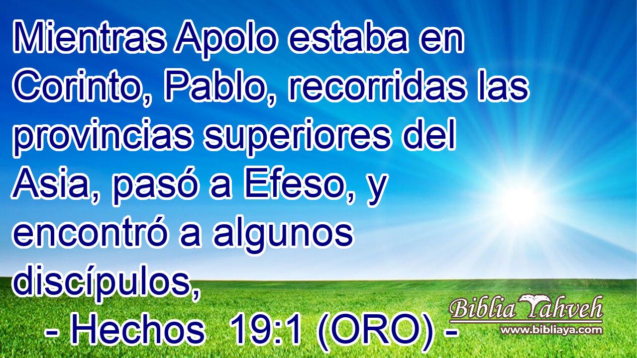  Mientras Apolo estaba en Corinto, Pablo, recorridas las provincias superiores del Asia, pasó a Efeso, y encontró a algunos discípulos, 