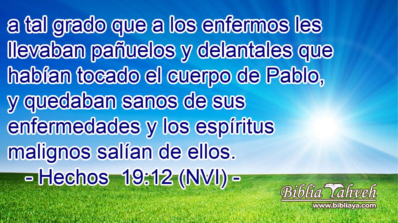  a tal grado que a los enfermos les llevaban pañuelos y delantales que habían tocado el cuerpo de Pablo, y quedaban sanos de sus enfermedades y los espíritus malignos salían de ellos. 