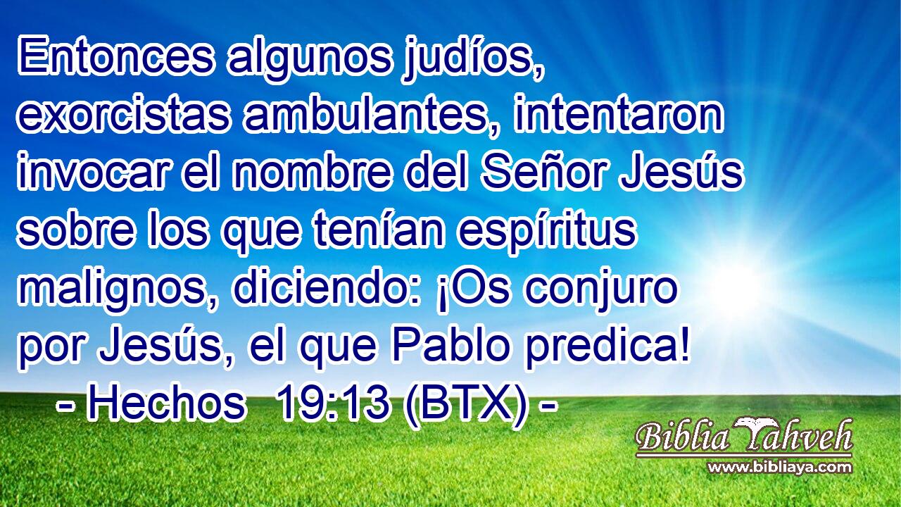 Entonces algunos judíos, exorcistas ambulantes, intentaron invocar el nombre del Señor Jesús sobre los que tenían espíritus malignos, diciendo: ¡Os conjuro por Jesús, el que Pablo predica!