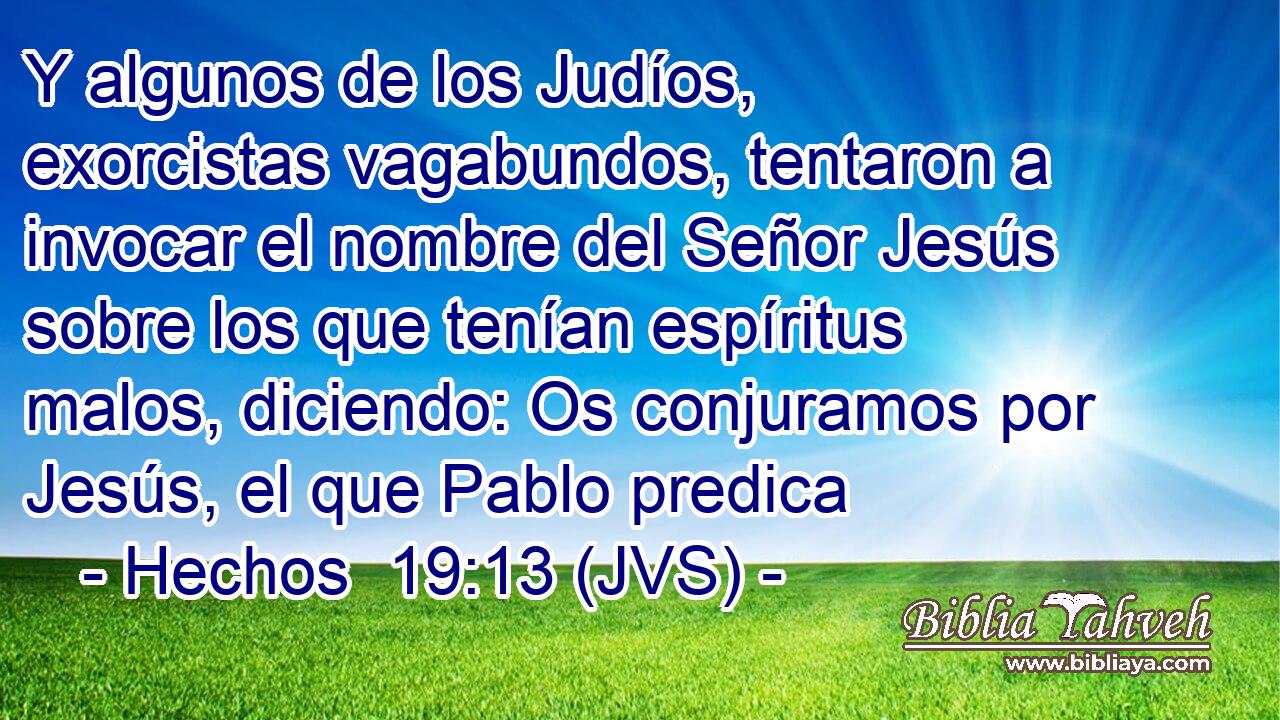 Y algunos de los Judíos, exorcistas vagabundos, tentaron a invocar el nombre del Señor Jesús sobre los que tenían espíritus malos, diciendo: Os conjuramos por Jesús, el que Pablo predica