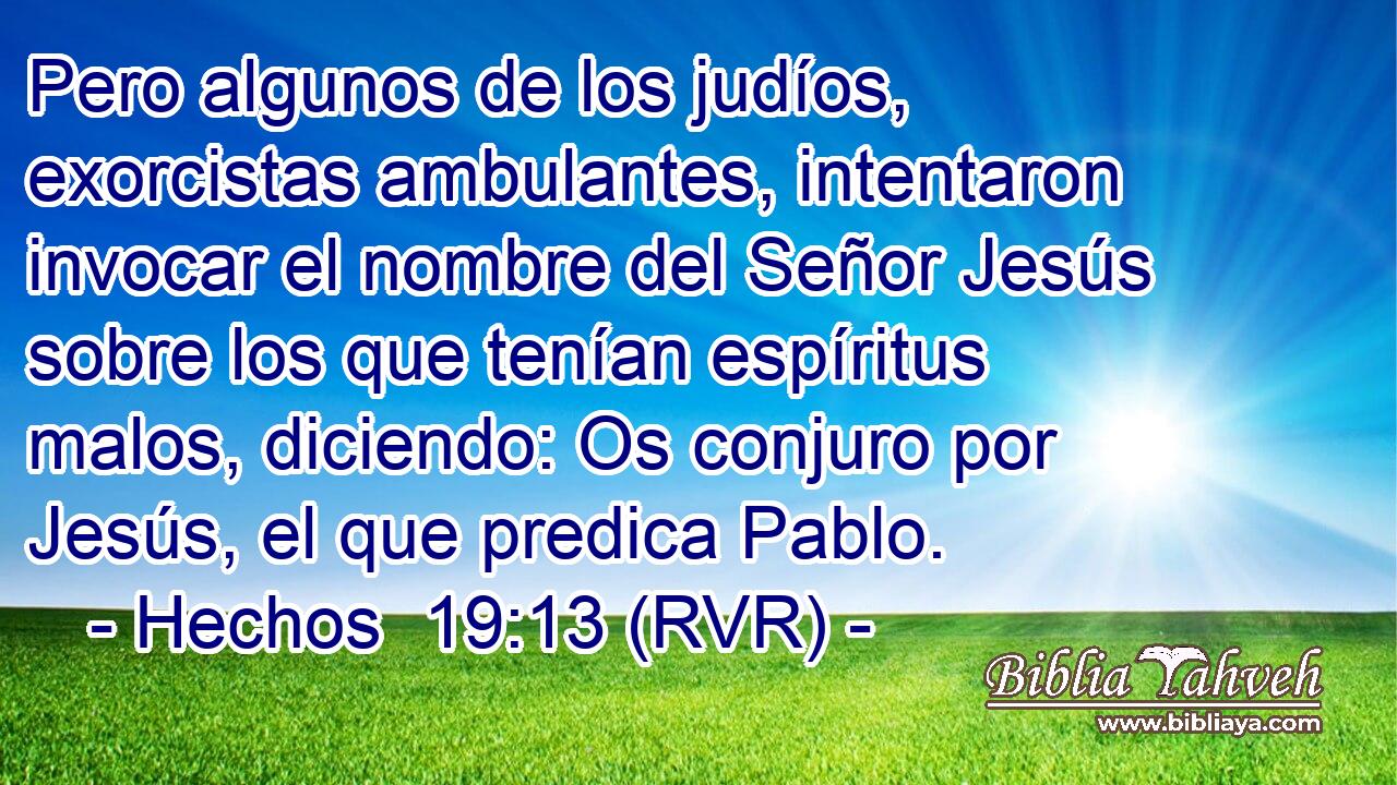 Pero algunos de los judíos, exorcistas ambulantes, intentaron invocar el nombre del Señor Jesús sobre los que tenían espíritus malos, diciendo: Os conjuro por Jesús, el que predica Pablo.