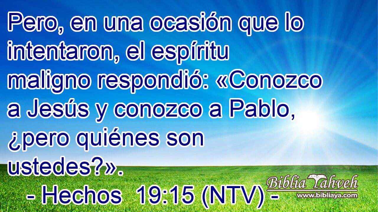 Pero, en una ocasión que lo intentaron, el espíritu maligno respondió: «Conozco a Jesús y conozco a Pablo, ¿pero quiénes son ustedes?».