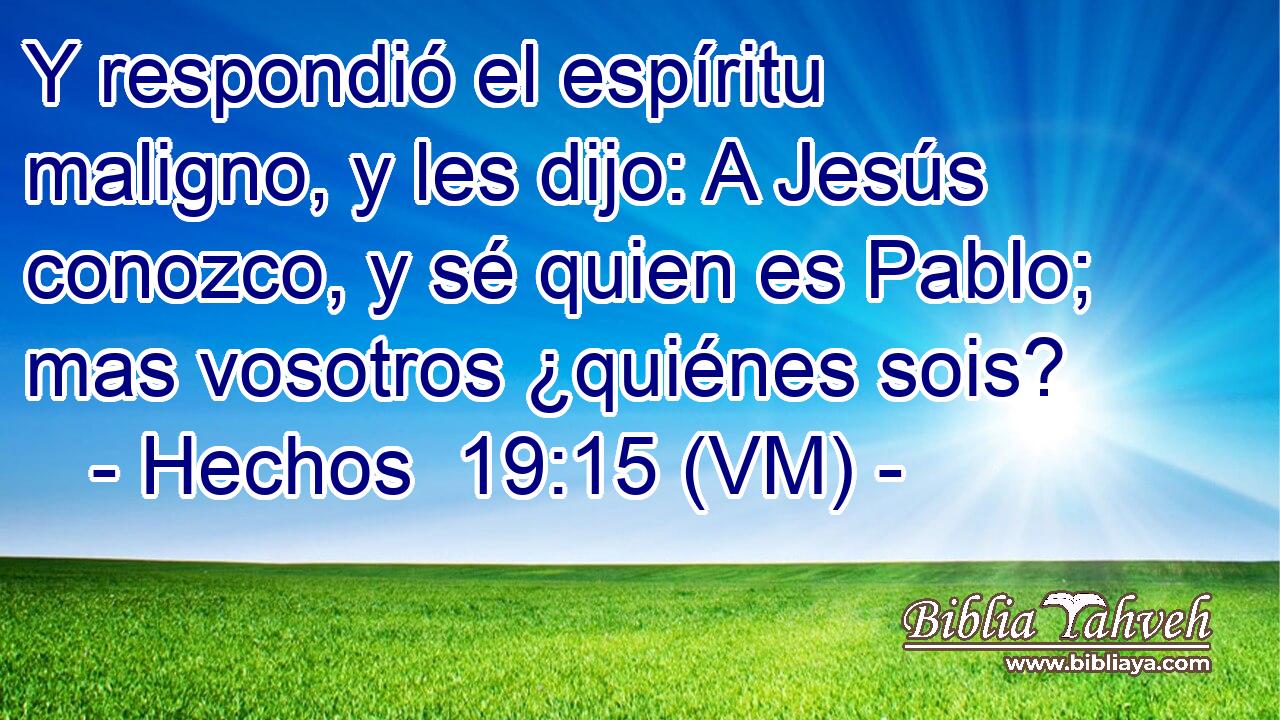  Y respondió el espíritu maligno, y les dijo: A Jesús conozco, y sé quien es Pablo; mas vosotros ¿quiénes sois? 