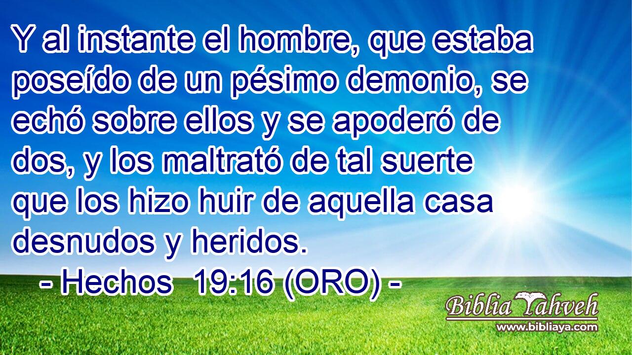  Y al instante el hombre, que estaba poseído de un pésimo demonio, se echó sobre ellos y se apoderó de dos, y los maltrató de tal suerte que los hizo huir de aquella casa desnudos y heridos. 