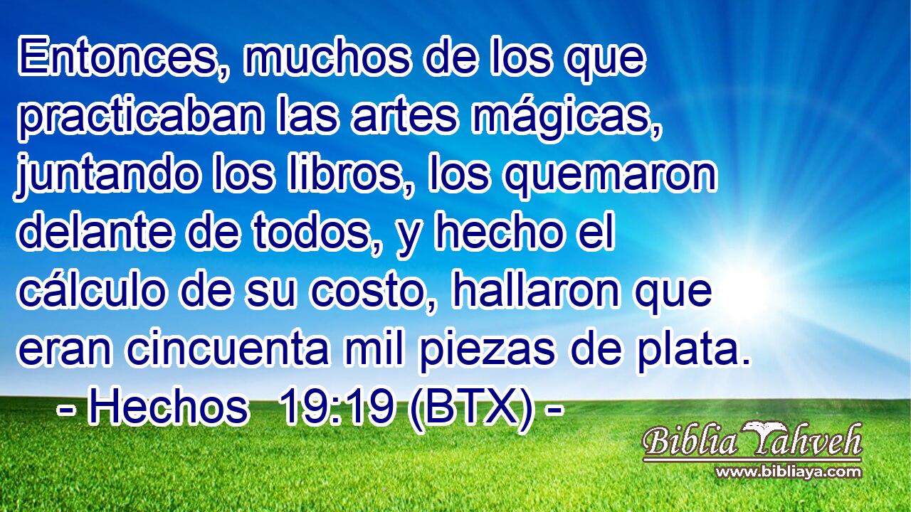 Entonces, muchos de los que practicaban las artes mágicas, juntando los libros, los quemaron delante de todos, y hecho el cálculo de su costo, hallaron que eran cincuenta mil piezas de plata.