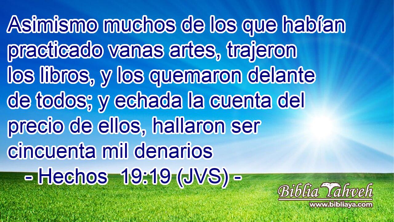 Asimismo muchos de los que habían practicado vanas artes, trajeron los libros, y los quemaron delante de todos; y echada la cuenta del precio de ellos, hallaron ser cincuenta mil denarios