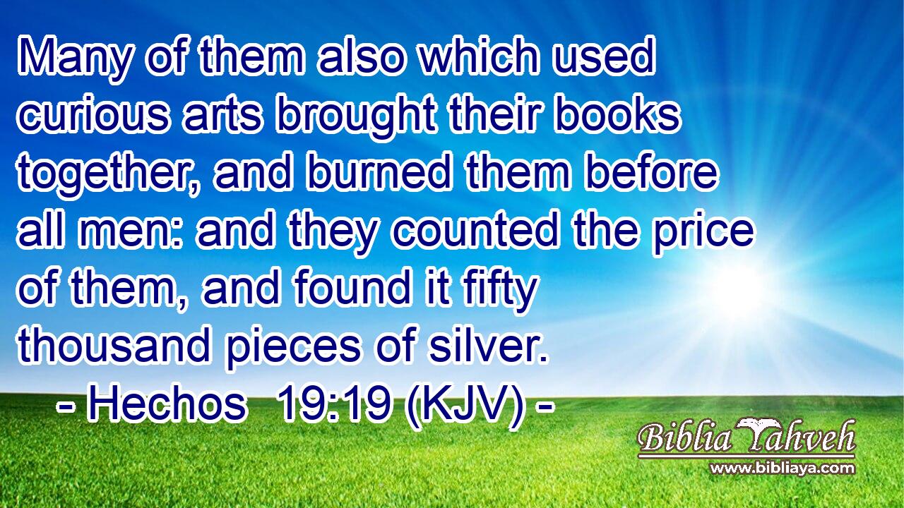 Many of them also which used curious arts brought their books together, and burned them before all men: and they counted the price of them, and found it fifty thousand pieces of silver.