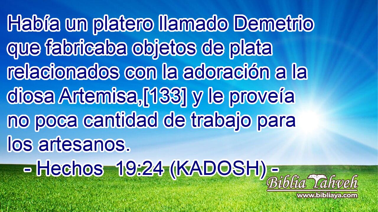  Había un platero llamado Demetrio que fabricaba objetos de plata relacionados con la adoración a la diosa Artemisa,[133] y le proveía no poca cantidad de trabajo para los artesanos. 