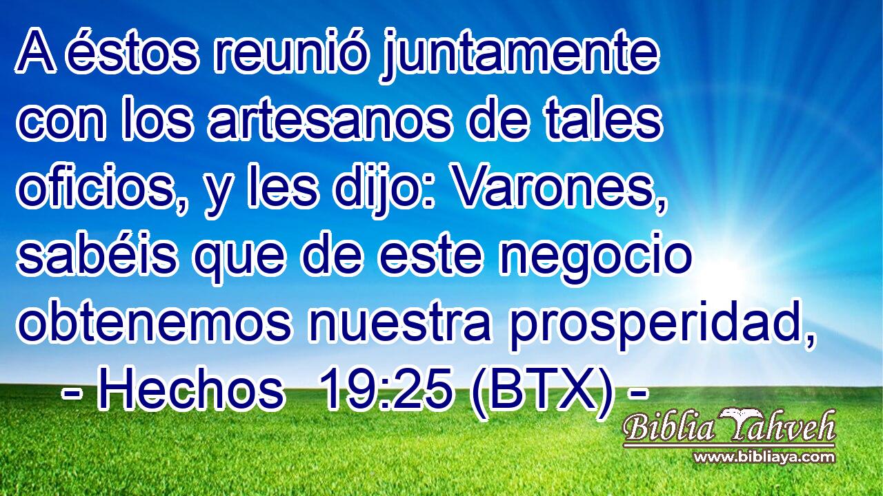 A éstos reunió juntamente con los artesanos de tales oficios, y les dijo: Varones, sabéis que de este negocio obtenemos nuestra prosperidad,