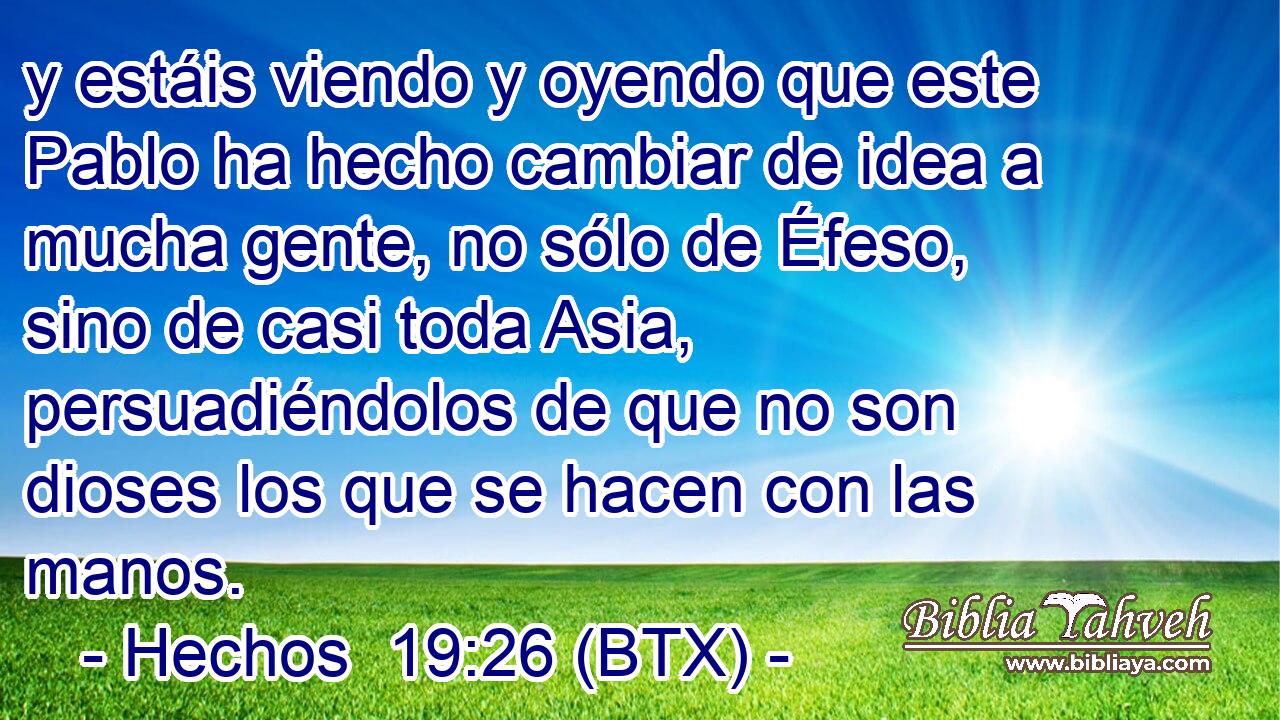 y estáis viendo y oyendo que este Pablo ha hecho cambiar de idea a mucha gente, no sólo de Éfeso, sino de casi toda Asia, persuadiéndolos de que no son dioses los que se hacen con las manos.