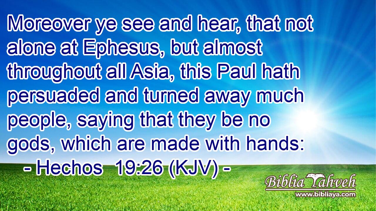 Moreover ye see and hear, that not alone at Ephesus, but almost throughout all Asia, this Paul hath persuaded and turned away much people, saying that they be no gods, which are made with hands: