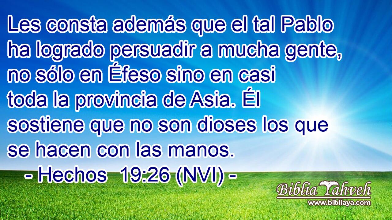  Les consta además que el tal Pablo ha logrado persuadir a mucha gente, no sólo en Éfeso sino en casi toda la provincia de Asia. Él sostiene que no son dioses los que se hacen con las manos. 