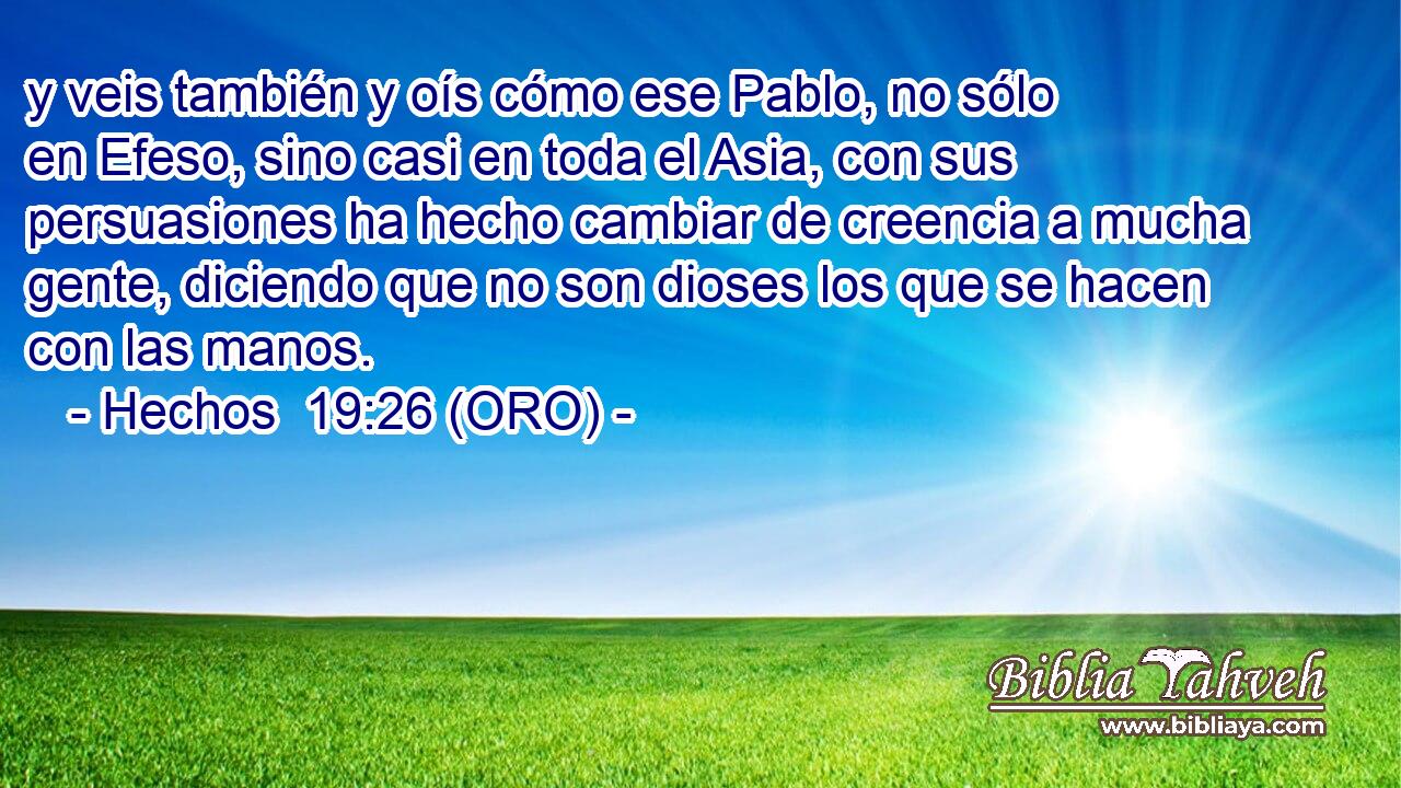  y veis también y oís cómo ese Pablo, no sólo en Efeso, sino casi en toda el Asia, con sus persuasiones ha hecho cambiar de creencia a mucha gente, diciendo que no son dioses los que se hacen con las manos. 