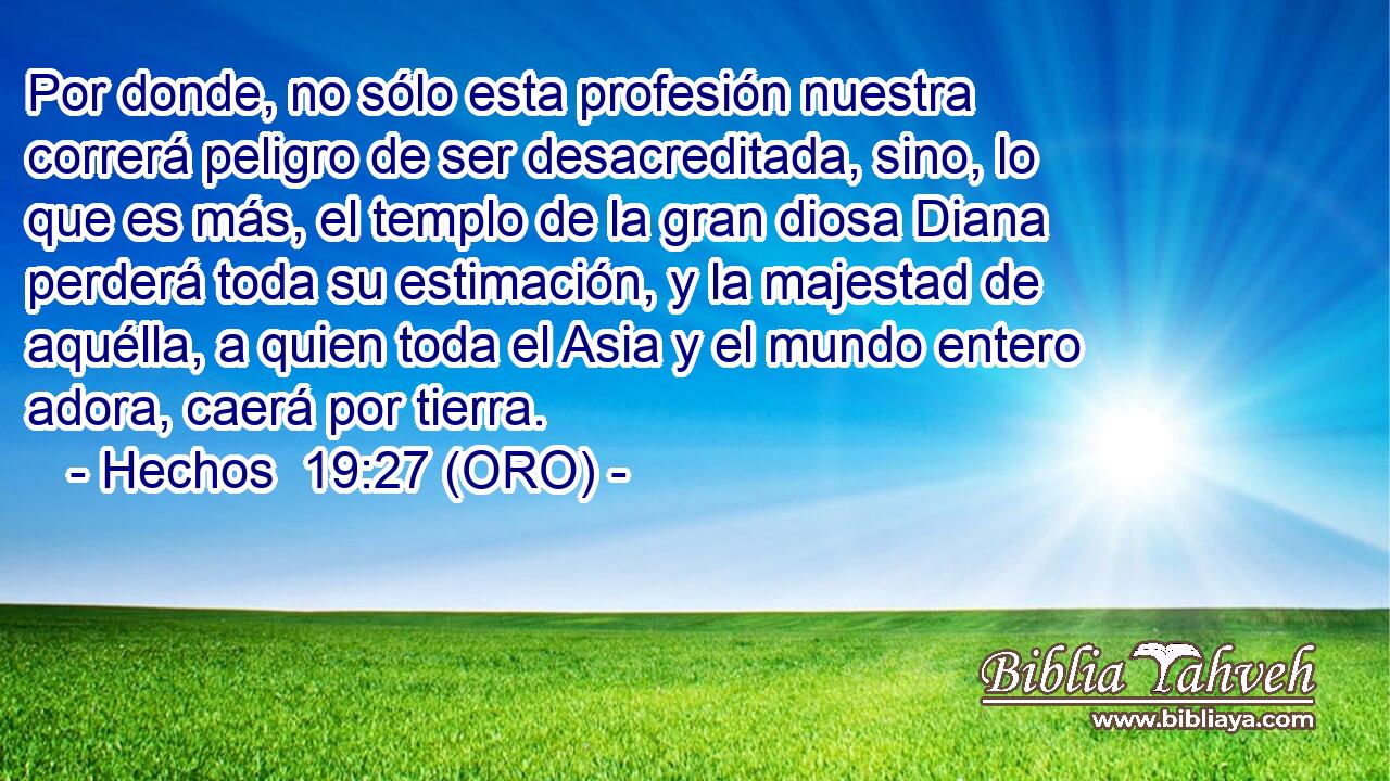  Por donde, no sólo esta profesión nuestra correrá peligro de ser desacreditada, sino, lo que es más, el templo de la gran diosa Diana perderá toda su estimación, y la majestad de aquélla, a quien toda el Asia y el mundo entero adora, caerá por tierra. 