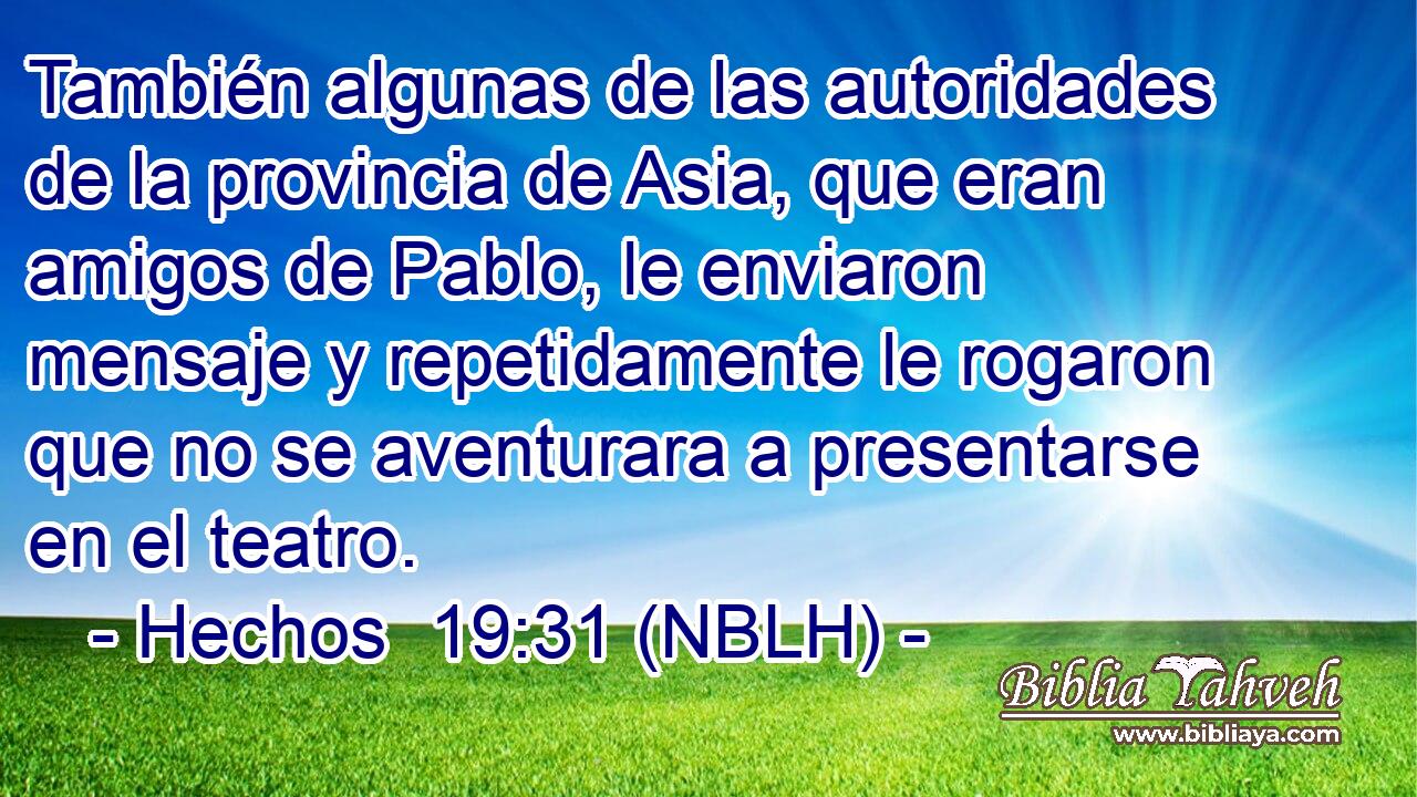  También algunas de las autoridades de la provincia de Asia, que eran amigos de Pablo, le enviaron mensaje y repetidamente le rogaron que no se aventurara a presentarse en el teatro. 