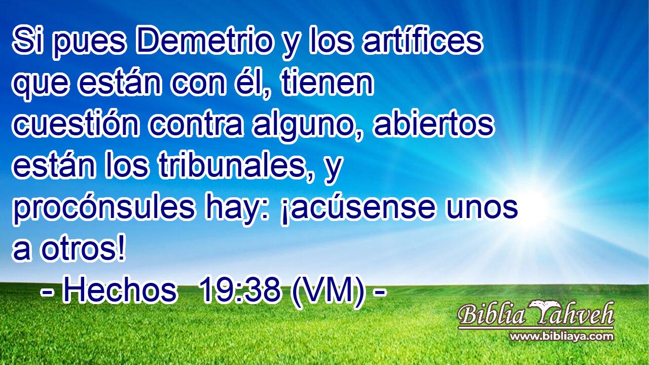  Si pues Demetrio y los artífices que están con él, tienen cuestión contra alguno, abiertos están los tribunales, y procónsules hay: ¡acúsense unos a otros! 