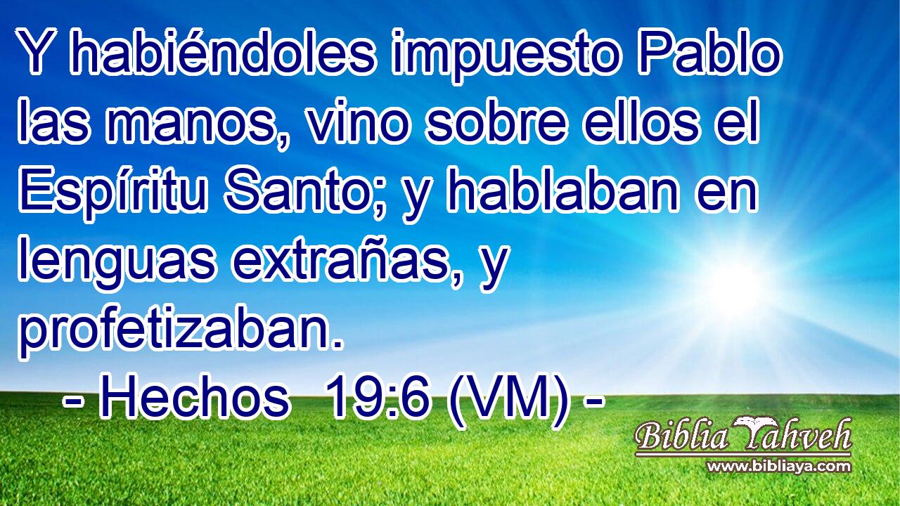  Y habiéndoles impuesto Pablo las manos, vino sobre ellos el Espíritu Santo; y hablaban en lenguas extrañas, y profetizaban. 