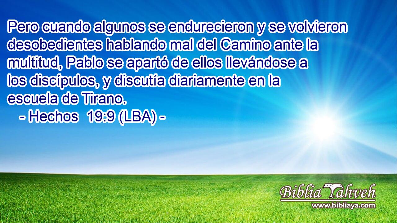 Pero cuando algunos se endurecieron y se volvieron desobedientes hablando mal del Camino ante la multitud, Pablo se apartó de ellos llevándose a los discípulos, y discutía diariamente en la escuela de Tirano.