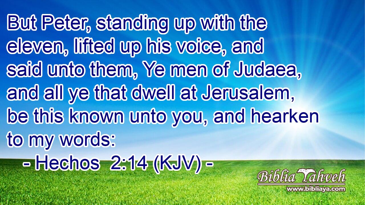 But Peter, standing up with the eleven, lifted up his voice, and said unto them, Ye men of Judaea, and all ye that dwell at Jerusalem, be this known unto you, and hearken to my words: